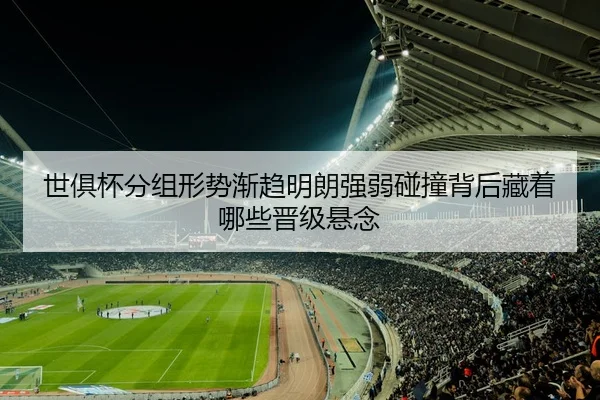 世俱杯分组形势渐趋明朗强弱碰撞背后藏着哪些晋级悬念
