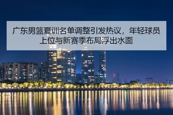 广东男篮夏训名单调整引发热议，年轻球员上位与新赛季布局浮出水面